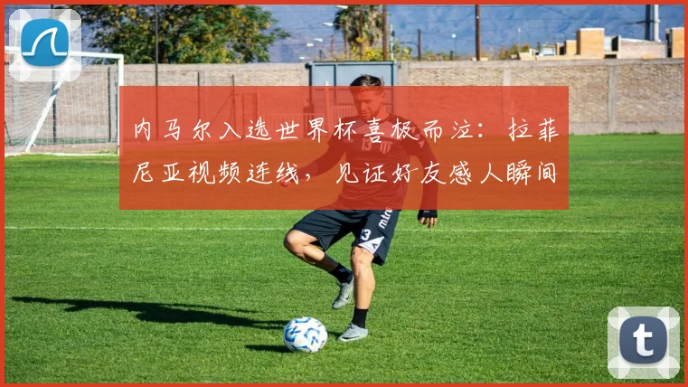 内马尔入选世界杯喜极而泣：拉菲尼亚视频连线，见证好友感人瞬间