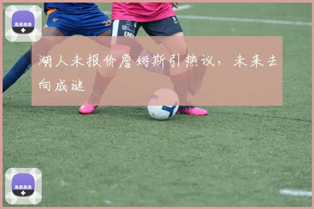 湖人未报价詹姆斯引热议,未来去向成谜
