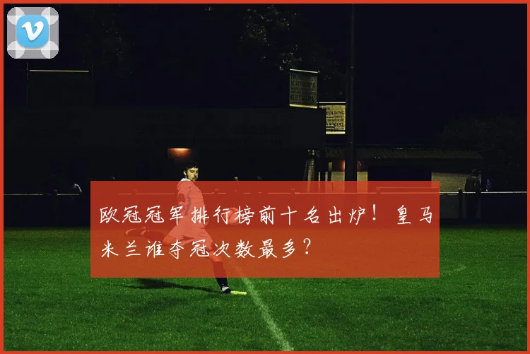 欧冠冠军排行榜前十名出炉！皇马米兰谁夺冠次数最多？