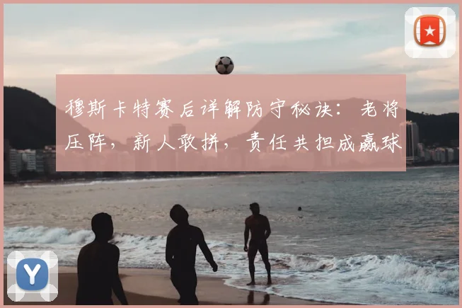 穆斯卡特赛后详解防守秘诀：老将压阵，新人敢拼，责任共担成赢球关键