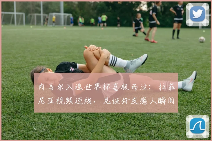内马尔入选世界杯喜极而泣:拉菲尼亚视频连线,见证好友感人瞬间