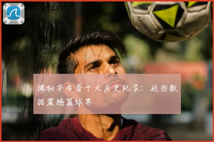 揭秘字母哥十大历史纪录：这些数据震撼篮球界