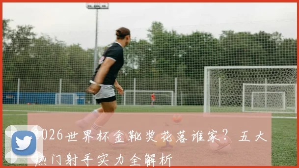 2026世界杯金靴奖花落谁家？五大热门射手实力全解析
