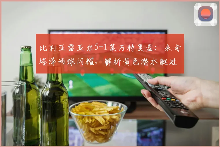 比利亚雷亚尔5-1莱万特复盘：米考塔泽两球闪耀，解析黄色潜水艇进攻为何如此犀利