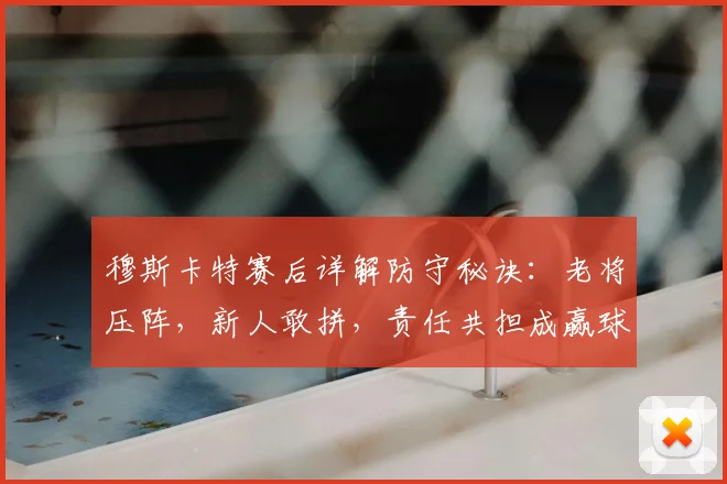 穆斯卡特赛后详解防守秘诀：老将压阵，新人敢拼，责任共担成赢球关键